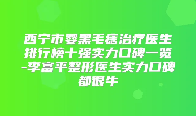 西宁市婴黑毛痣医生排行榜十强实力口碑一览-李富平整形医生实力口碑都很牛