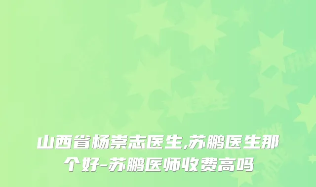 山西省杨崇志医生,苏鹏医生那个好-苏鹏医师收费高吗