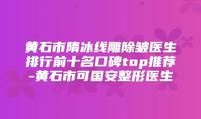 黄石市隋冰线雕除皱医生排行前十名口碑top推荐-黄石市可国安整形医生