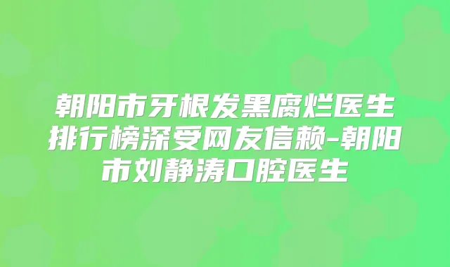 朝阳市牙根发黑腐烂医生排行榜深受网友信赖-朝阳市刘静涛口腔医生