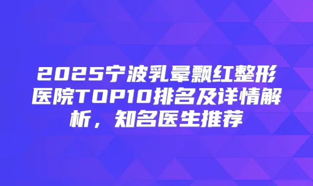 2025宁波乳晕飘红整形医院TOP10排名及详情解析，知名医生推荐