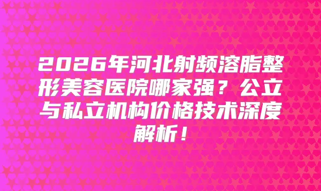 2026年河北射频溶脂整形美容医院哪家强?公立与私立机构价格技术深度解析!