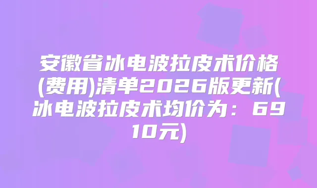 安徽省冰电波拉皮术价格(费用)清单2026版更新(冰电波拉皮术均价为：6910元)
