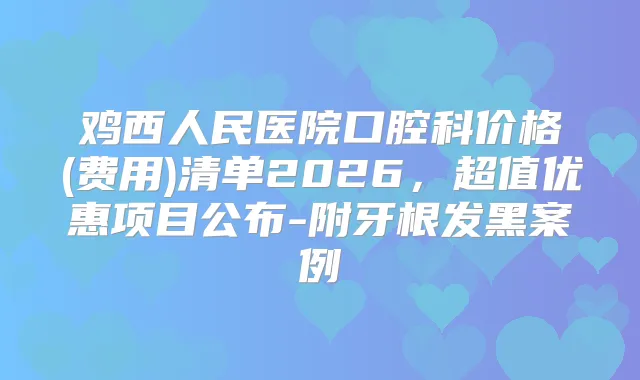 鸡西人民医院口腔科价格(费用)清单2026，超值优惠项目公布-附牙根发黑案例