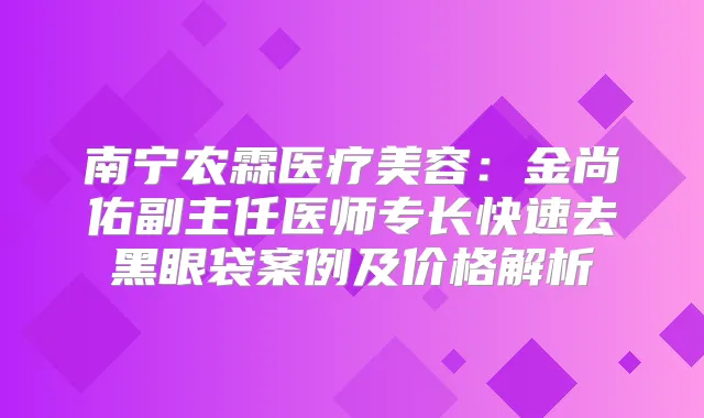 南宁农霖医疗美容：金尚佑副主任医师专长快速去黑眼袋案例及价格解析