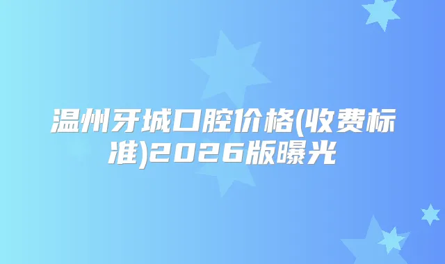 温州牙城口腔价格(收费标准)2026版曝光