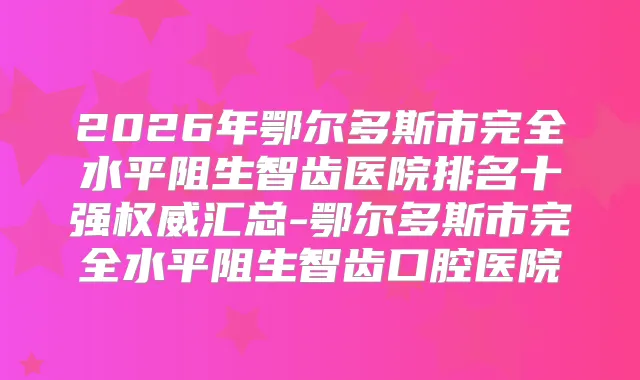 2026年鄂尔多斯市完全水平阻生智齿医院排名十强汇总-鄂尔多斯市完全水平阻生智齿口腔医院