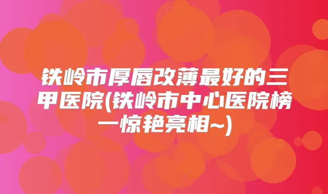 铁岭市厚唇改薄好的三甲医院(铁岭市中心医院榜一惊艳亮相~)