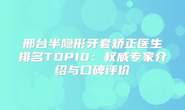 邢台半隐形牙套矫正医生排名TOP10：专家介绍与口碑评价