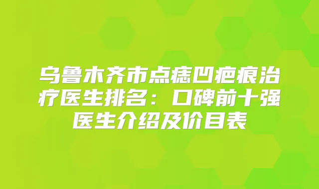乌鲁木齐市点痣凹疤痕医生排名：口碑前十强医生介绍及价目表