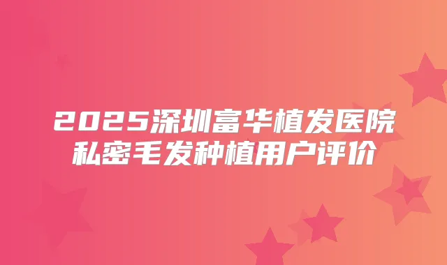 2025深圳富华植发医院私密毛发种植用户评价