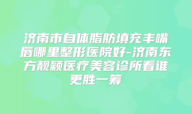 济南市自体脂肪填充丰嘴唇哪里整形医院好-济南东方靓颖医疗美容诊所看谁更胜一筹