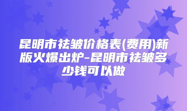 昆明市祛皱价格表(费用)新版火爆出炉-昆明市祛皱多少钱可以做