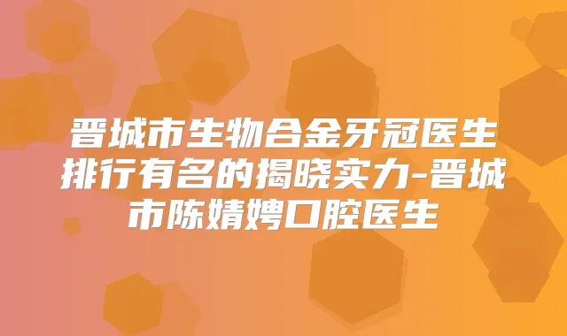 晋城市生物合金牙冠医生排行有名的揭晓实力-晋城市陈婧娉口腔医生