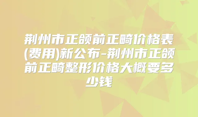 荆州市正颌前正畸价格表(费用)新公布-荆州市正颌前正畸整形价格大概要多少钱