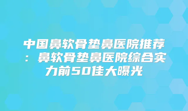 中国鼻软骨垫鼻医院推荐：鼻软骨垫鼻医院综合实力前50佳大曝光