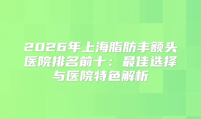 2026年上海脂肪丰额头医院排名前十:佳选择与医院特色解析