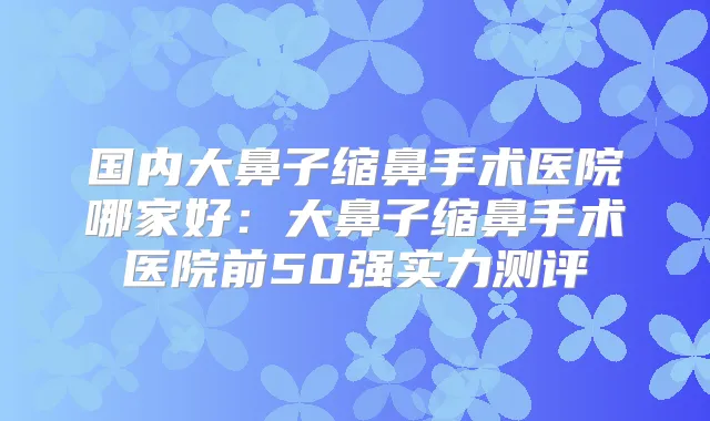 国内大鼻子缩鼻手术医院哪家好：大鼻子缩鼻手术医院前50强实力测评