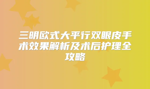 三明欧式大平行双眼皮手术效果解析及术后护理全攻略