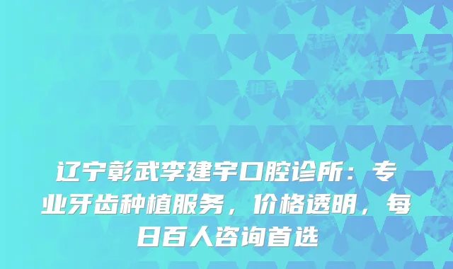 辽宁彰武李建宇口腔诊所：专业牙齿种植服务，价格透明，每日百人咨询首选