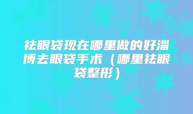 祛眼袋现在哪里做的好淄博去眼袋手术（哪里祛眼袋整形）