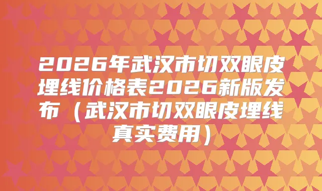 2026年武汉市切双眼皮埋线价格表2026新版发布(武汉市切双眼皮埋线真实费用)