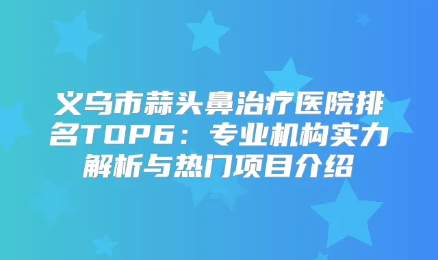 义乌市蒜头鼻医院排名TOP6:专业机构实力解析与热门项目介绍