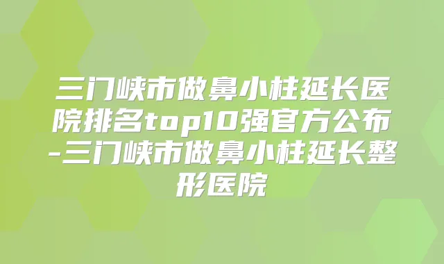 三门峡市做鼻小柱延长医院排名top10强官方公布-三门峡市做鼻小柱延长整形医院