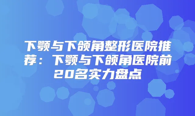 下颚与下颌角整形医院推荐：下颚与下颌角医院前20名实力盘点