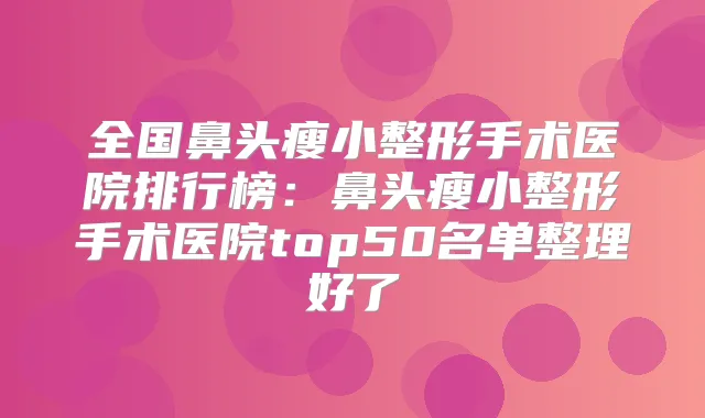 全国鼻头瘦小整形手术医院排行榜：鼻头瘦小整形手术医院top50名单整理好了