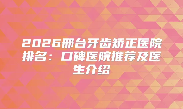 2026邢台牙齿矫正医院排名:口碑医院推荐及医生介绍