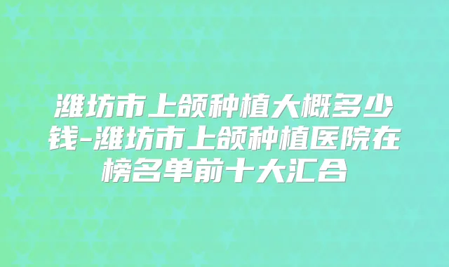 潍坊市上颌种植大概多少钱-潍坊市上颌种植医院在榜名单前十大汇合