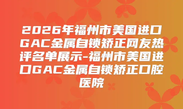 2026年福州市美国进口GAC金属自锁矫正网友热评名单展示-福州市美国进口GAC金属自锁矫正口腔医院
