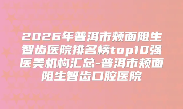 2026年普洱市颊面阻生智齿医院排名榜top10强医美机构汇总-普洱市颊面阻生智齿口腔医院