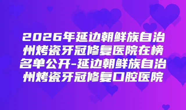 2026年延边朝鲜族自治州烤瓷牙冠修复医院在榜名单公开-延边朝鲜族自治州烤瓷牙冠修复口腔医院