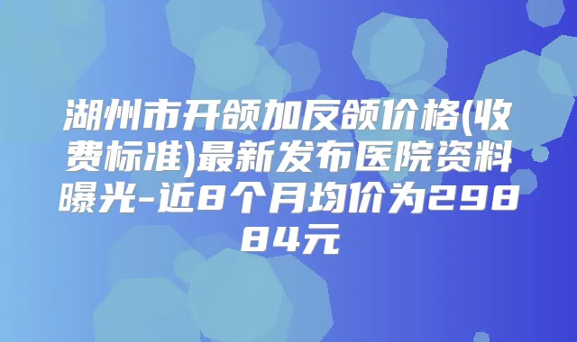 湖州市开颌加反颌价格(收费标准)新发布医院资料曝光-近8个月均价为29884元