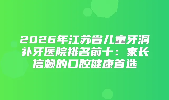 2026年江苏省儿童牙洞补牙医院排名前十：家长信赖的口腔健康首选