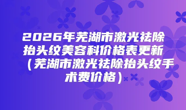 2026年芜湖市激光祛除抬头纹美容科价格表更新(芜湖市激光祛除抬头纹手术费价格)