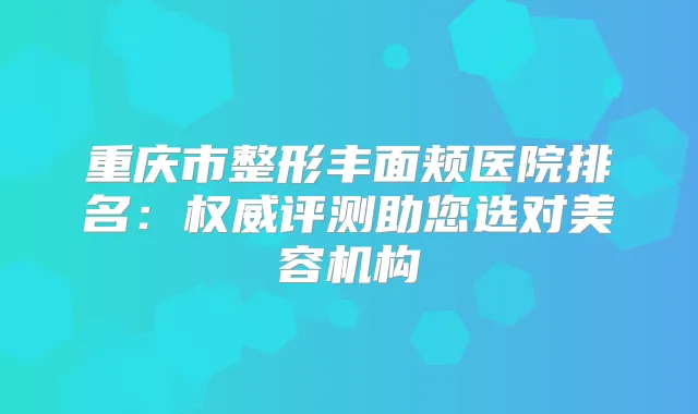 重庆市整形丰面颊医院排名：评测助您选对美容机构