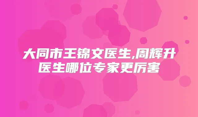大同市王锦文医生,周辉升医生哪位专家更厉害