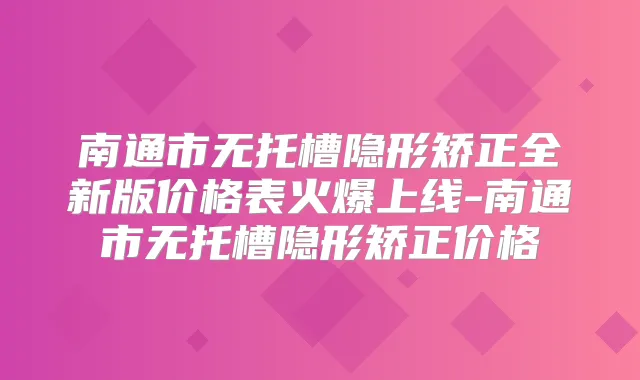 南通市无托槽隐形矫正全新版价格表火爆上线-南通市无托槽隐形矫正价格