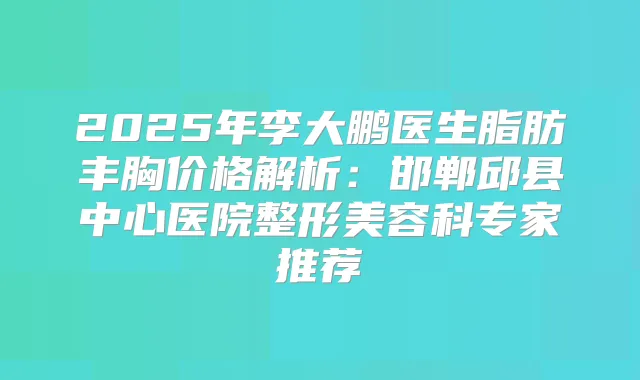 2025年李大鹏医生脂肪丰胸价格解析：邯郸邱县中心医院整形美容科专家推荐