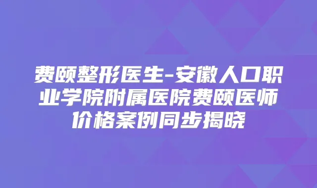 费颐整形医生-安徽人口职业学院附属医院费颐医师价格案例同步揭晓