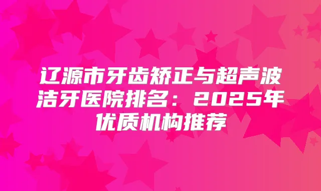 辽源市牙齿矫正与超声波洁牙医院排名：2025年优质机构推荐