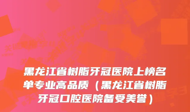 黑龙江省树脂牙冠医院上榜名单专业高品质（黑龙江省树脂牙冠口腔医院备受美誉）