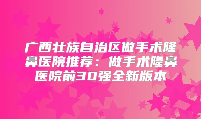 广西壮族自治区做手术隆鼻医院推荐：做手术隆鼻医院前30强全新版本
