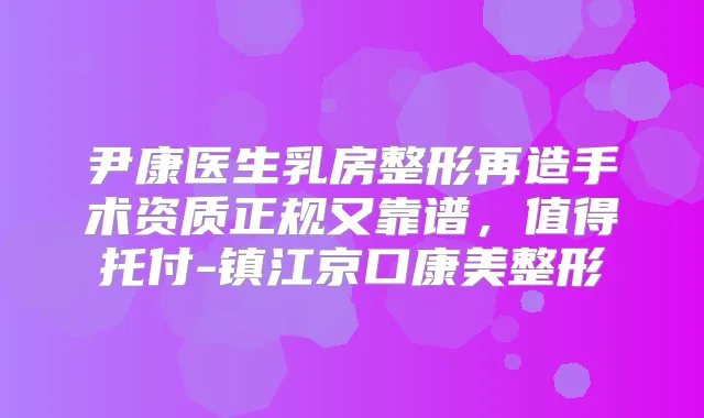 尹康医生乳房整形再造手术资质正规又靠谱，值得托付-镇江京口康美整形