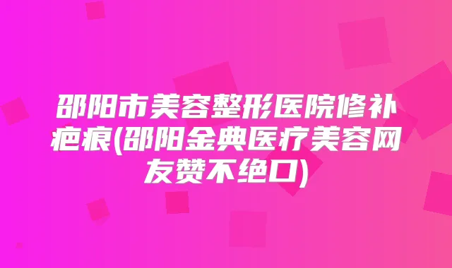 邵阳市美容整形医院修补疤痕(邵阳金典医疗美容网友赞不绝口)