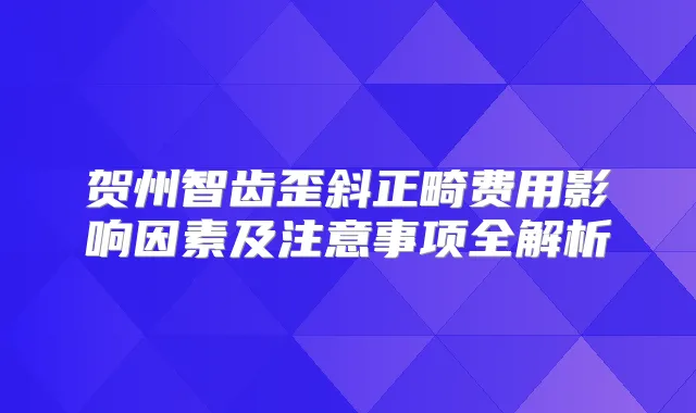 贺州智齿歪斜正畸费用影响因素及注意事项全解析