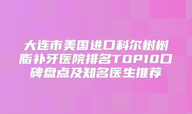 大连市美国进口科尔树树脂补牙医院排名TOP10口碑盘点及知名医生推荐